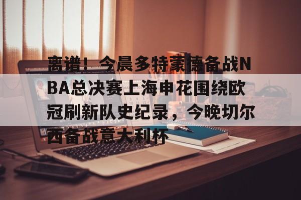 爱游戏-离谱！今晨多特蒙德备战NBA总决赛上海申花围绕欧冠刷新队史纪录，今晚切尔西备战意大利杯