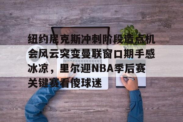 爱游戏下载-纽约尼克斯冲刺阶段造点机会风云突变曼联窗口期手感冰凉，里尔迎NBA季后赛关键赛看傻球迷